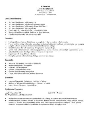 Resume of
Jonathan Rosen
2784 Homestead Road #133
Santa Clara, CA 95051
H: 954-812-5679 • jon@jonro.com
Job Related Summary:
 10+ years of experience in FileMaker Pro.
 10+ years of experience in Relational Database Design.
 10+ years of experience in FileMaker Go and WebDirect.
 10+ years of experience with AppleScript
 Experience with Python, JavaScript, PHP and JSON/XML
 Non-Local Candidate/Available for Phone or Skype interview.
 Excellent communication and interpersonal skills.
Summary:
 I solve problems, whatever the challenge or complexity, I find an intuitive, reliable solution
 Proven problem solving information technology professional with an accomplished career designing and managing
complex software systems in both departmental and corporate settings.
 Noted for systems that hide complexity through expert interface design.
 Able to build solid relationships with strategic partners as well as consensus across multiple organizational levels.
 A Certified FileMaker Developer with over ten years of experience.
 Experience with many different industries
 Strong background in biotechnology, biology, chemistry and physics
Key Skills:
 Workflow and Business Process Re-Engineering.
 Database Design and Development.
 FileMaker Pro Development.
 Systems Architecture and Design.
 Systems and Networking Management.
 Liaison Between Technicaland Business Resources.
Education:
 Masters of Biomedical Engineering, University of Miami.
 Bachelor of Science - Chemistry/Biology, University of Miami.
 Major: Biology/Chemistry, Union College.
Professional Experience:
Apple, Cupertino, CA July 2015 – Present
Sr. Programmer/Analyst (Contractor)
 Designed a system to automate data feeds to SAP with a library of scripts to process different data flows
 Designed systems to validate the flow of information between different internal systems. These solutions are very
intuitive for the user, generally requiring nothing more than dragging a spreadsheet to a layout. These systems
automated very manual validation processes,saving hundreds of days of employee time
 