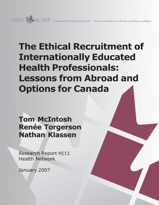 The Ethical Recruitment of
Internationally Educated
Health Professionals:
Lessons from Abroad and
Options for Canada
Tom McIntosh
Renée Torgerson
Nathan Klassen
Research Report H|11
Health Network
January 2007
 