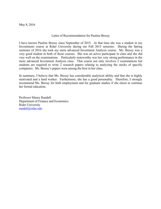 May 8, 2016
Letter of Recommendation for Pauline Bressy
I have known Pauline Bressy since September of 2015. At that time she was a student in my
Investments course at Rider University during our Fall 2015 semester. During the Spring
semester of 2016 she took my more advanced Investment Analysis course. Ms. Bressy was a
very good student in both of those courses. She was an active participant in class and she did
very well on the examinations. Particularly noteworthy was her very strong performance in the
more advanced Investment Analysis class. That course not only involves 2 examinations but
students are required to write 2 research papers relating to analyzing the stocks of specific
companies. Ms. Bressy’s papers were among the best in her class.
In summary, I believe that Ms. Bressy has considerable analytical ability and that she is highly
motivated and a hard worker. Furthermore, she has a good personality. Therefore, I strongly
recommend Ms. Bressy for both employment and for graduate studies if she elects to continue
her formal education.
Professor Maury Randall
Department of Finance and Economics
Rider University
randall@rider.edu
 
