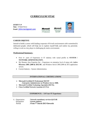 CURRICULUM VITAE
CAREER OBJETIVE
Intend to build a career with leading corporate of hi-tech environment with committed &
dedicated people, which will help me to explore myself fully and realize my potential,
willing to work as a key player in challenging & creative environment.
Professional Summary:
• Over 6+ years of Experience in IT industry with varied profile in SYSTEM /
NETWORK ADMINISTRATION.
• My Domain Area Expertise Set: - Experience on enterprise level of setup with Active
Directory 2003 ,2008 & 2012 DC, and Windows Server 2003,2008 & 2012 application
servers.
• Current Industry: - System Administration.
INTERNATIONAL CERTIFICATIONS
 Microsoft Certified IT Professional MCITP
- Enterprise Administrator on Windows Server 2008.
 Microsoft Certified Technology Specialist (MCTS).
 Cisco Certified Network Associate (CCNA)
EXPERIENCE: - 3.8 Year IT Experience
1. Organization : Network consultancy services QATAR
Designation : System engineer
Period : From 7th
march 2013 Onwards
JITHIN N P
Mob: +97466570161
Email: jithin.ker@gmail.com
 