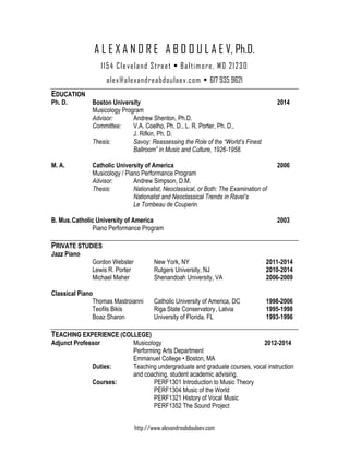 http://www.alexandreabdoulaev.com
A L E X A N D R E A B D O U L A E V, Ph.D.
1154 Cleveland Street • Baltimore, MD 21230
alex@alexandreabdoulaev.com • 617 935 9621
EDUCATION
Ph. D. Boston University 2014
Musicology Program
Advisor: Andrew Shenton, Ph.D.
Committee: V.A. Coelho, Ph. D., L. R. Porter, Ph. D.,
J. Rifkin, Ph. D.
Thesis: Savoy: Reassessing the Role of the “World’s Finest
Ballroom” in Music and Culture, 1926-1958.
M. A. Catholic University of America 2006
Musicology / Piano Performance Program
Advisor: Andrew Simpson, D.M.
Thesis: Nationalist, Neoclassical, or Both: The Examination of
Nationalist and Neoclassical Trends in Ravel’s
Le Tombeau de Couperin.
B. Mus.Catholic University of America 2003
Piano Performance Program
PRIVATE STUDIES
Jazz Piano
Gordon Webster New York, NY 2011-2014
Lewis R. Porter Rutgers University, NJ 2010-2014
Michael Maher Shenandoah University, VA 2006-2009
Classical Piano
Thomas Mastroianni Catholic University of America, DC 1998-2006
Teofils Bikis Riga State Conservatory, Latvia 1995-1998
Boaz Sharon University of Florida, FL 1993-1996
TEACHING EXPERIENCE (COLLEGE)
Adjunct Professor Musicology 2012-2014
Performing Arts Department
Emmanuel College • Boston, MA
Duties: Teaching undergraduate and graduate courses, vocal instruction
and coaching, student academic advising.
Courses: PERF1301 Introduction to Music Theory
PERF1304 Music of the World
PERF1321 History of Vocal Music
PERF1352 The Sound Project
 