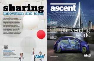 Promises of a
converging
world
How your car
will help you
drive better
Five jobs your
kids will do
Meet the
technophile
leading
Sochi 2014
The end of
shopping as
we know it
Thought leadership from Atos
sharinginnovation and ideas
Interested in our Ascent - Thought
Leadership publications?
Stay connected with the latest
forward-looking and inspirational
publications on business & technology
www.atos.net/ascent
The technology and business
landscape has been changing at an
unprecedented speed. As one of
the world’s leading IT companies,
our Business Technologists have
the responsibility to think one
step ahead, to anticipate coming
social, business and technology
challenges, and to work with our
clients and society at large to
reinvent their growth models in the
post-crisis economic environment
Winter/Spring 2014
 