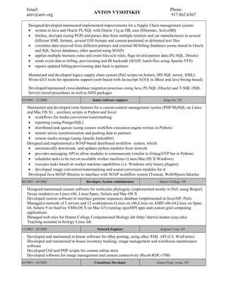 Designed/developed/maintained/implemented improvements for a Supply Chain management system:
• written in Java and Oracle PL/SQL with Oracle 11g as DB, uses Hibernate, ActiveMQ
• fetches, decrypts (using PGP) and parses data from multiple retailers and car manufacturers in several
different XML formats, several EDI formats and custom positional or delimited text files
• correlates data received from different partners and external BI/billing databases (some stored in Oracle
and SQL Server databases, other queried using SOAP)
• applies multiple business rules and event lifecycle rules, flags invalid partner data (PL/SQL, Drools)
• sends event data to billing, provisioning and BI backends (SOAP, batch files using Apache VFS)
• reports updated billing/provisioning data back to partners
Maintained and developed legacy supply chain system (Perl scripts on Solaris, MS SQL server, XML).
Wrote GUI tools for operations support (web-based with Javascript/AJAX in JBoss and Java Swing-based).
Developed/maintained cross-database migration processes using Java, PL/SQL (Oracle) and T-SQL (SQL
Server) stored procedures as well as SSIS packages
05/2005 – 12/2006 Senior software engineer Zingy Inc, NY
Maintained and developed extra features for a custom content management system (PHP/MySQL on Linux
and Mac OS X) , auxiliary scripts in Python and Java):
• workflows for media conversion/watermarking
• reporting (using PostgreSQL)
• distributed task queues (using custom workflow execution engine written in Python)
• remote server synchronization and pushing data to partners
• remote media storage (using Apache Jackrabbit)
Designed and implemented a SOAP-based distributed workflow system, which:
• automatically downloads and updates python modules from network
• provides messaging API to allow modules to communicate (similar to Erlang/OTP but in Python)
• schedules tasks to be run on available worker machines (Linux/Mac OS X/Windows)
• executes tasks based on worker machine capabilities (i.e. Windows only binary plugins).
• developed image conversion/watermarking and sound conversion modules for it
Developed Java SOAP libraries to interface with SOAP workflow system (Tomcat, WebObjects/Jakarta)
08/2002 – 05/2005 Developer, System Administrator Hunter College, NY
Designed/maintained custom software for molecular phylogeny (implemented mostly in Perl, using Bioperl,
Nexus modules) on Linux/x86, Linux/Sparc, Solaris and Mac OS X
Developed custom software to interface genome sequences database (implemented in Java/JSP, Perl).
Managed a network of 2 servers and 12 workstations (Linux on x86,Linux on AMD x86-64,Linux on Sparc
64, Solaris 9 on SunFire V880,OS X on Mac G5) running openMPI apps and custom grid computing
applications
Managed web sites for Hunter College Computational Biology lab (http://darwin.hunter.cuny.edu)
Teaching assistant in biology Linux lab
11/2002 – 05/2005 Network Engineer Keipour Corp, NY
Developed and maintained in-house software for eBay posting, using eBay XML API (C#, WinForms)
Developed and maintained in-house inventory tracking, image management and warehouse maintenance
software
Developed CGI and PHP scripts for custom online store
Developed software for image management and camera connectivity (Ricoh RDC-i700)
05/2003 – 05/2005 Consultant, Developer Game Forge Arena, NY
Email:
antv@antv.org ANTON VYSOTSKIY
Phone:
917.862.6367
 