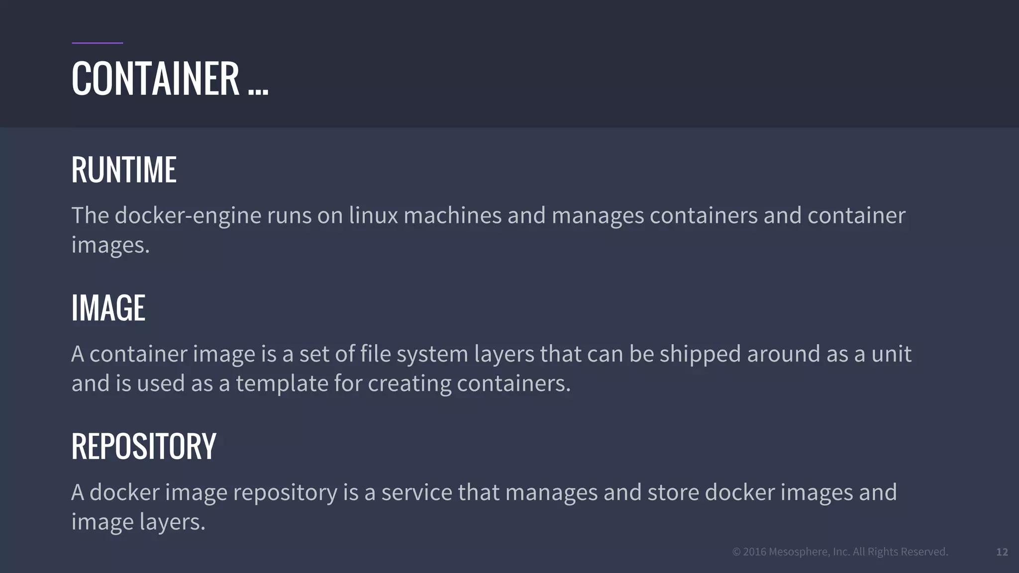 © 2016 Mesosphere, Inc. All Rights Reserved. 12
RUNTIME
The docker-engine runs on linux machines and manages containers and container
images.
IMAGE
A container image is a set of file system layers that can be shipped around as a unit
and is used as a template for creating containers.
REPOSITORY
A docker image repository is a service that manages and store docker images and
image layers.
CONTAINER ...
 