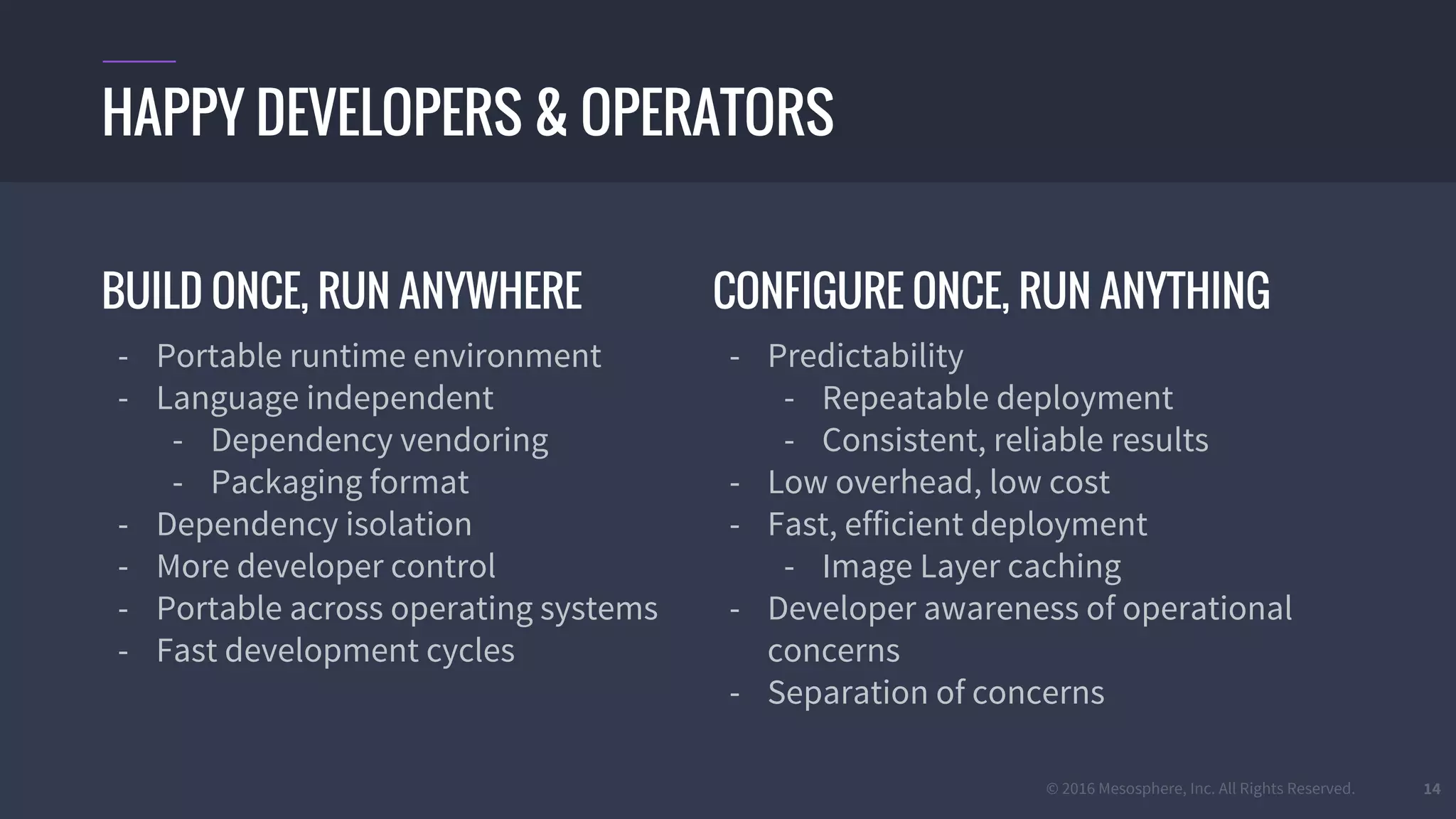 © 2016 Mesosphere, Inc. All Rights Reserved. 14
BUILD ONCE, RUN ANYWHERE
- Portable runtime environment
- Language independent
- Dependency vendoring
- Packaging format
- Dependency isolation
- More developer control
- Portable across operating systems
- Fast development cycles
HAPPY DEVELOPERS & OPERATORS
CONFIGURE ONCE, RUN ANYTHING
- Predictability
- Repeatable deployment
- Consistent, reliable results
- Low overhead, low cost
- Fast, efficient deployment
- Image Layer caching
- Developer awareness of operational
concerns
- Separation of concerns
 