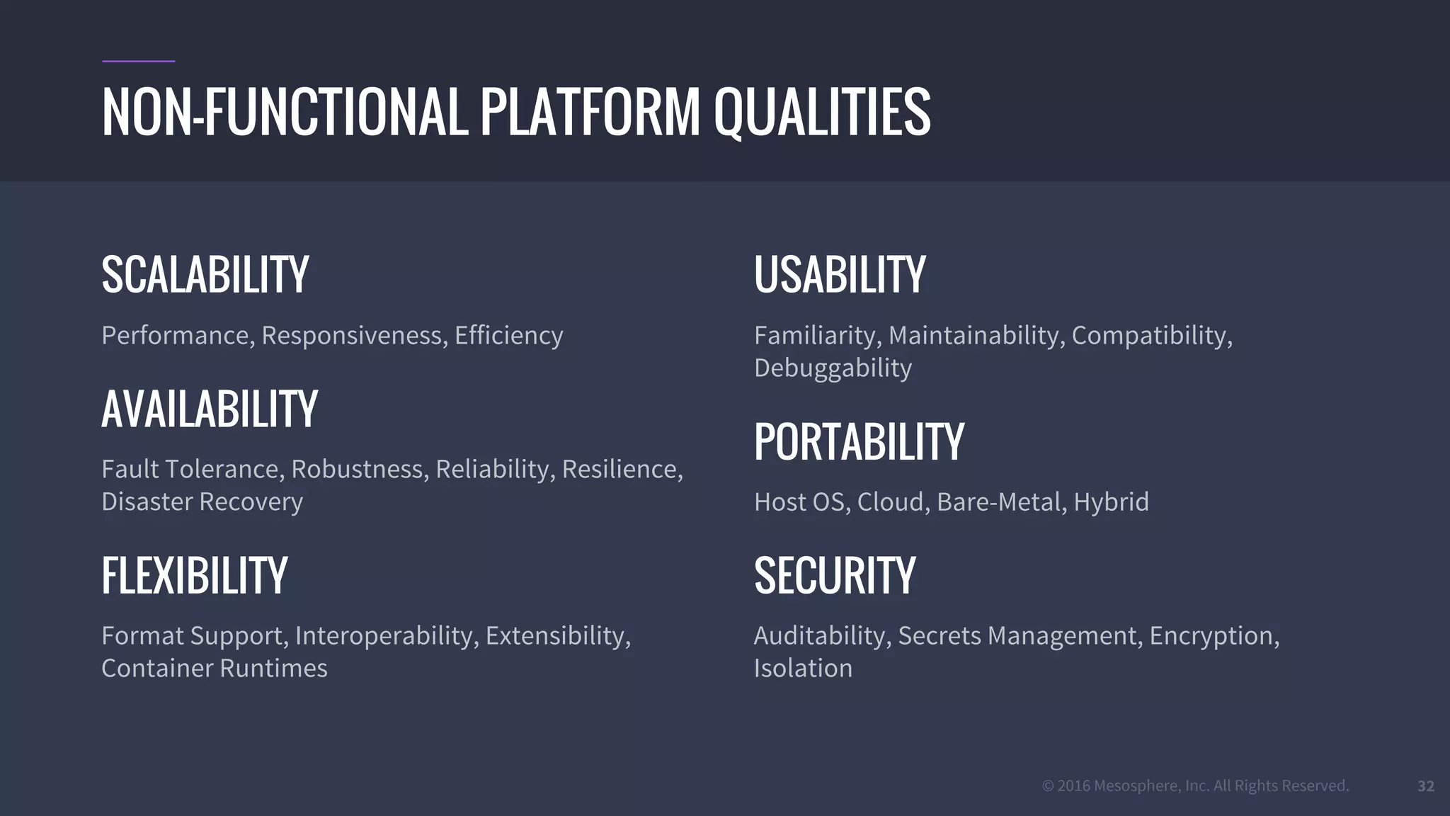 © 2016 Mesosphere, Inc. All Rights Reserved. 32
SCALABILITY
Performance, Responsiveness, Efficiency
AVAILABILITY
Fault Tolerance, Robustness, Reliability, Resilience,
Disaster Recovery
FLEXIBILITY
Format Support, Interoperability, Extensibility,
Container Runtimes
USABILITY
Familiarity, Maintainability, Compatibility,
Debuggability
PORTABILITY
Host OS, Cloud, Bare-Metal, Hybrid
SECURITY
Auditability, Secrets Management, Encryption,
Isolation
NON-FUNCTIONAL PLATFORM QUALITIES
 