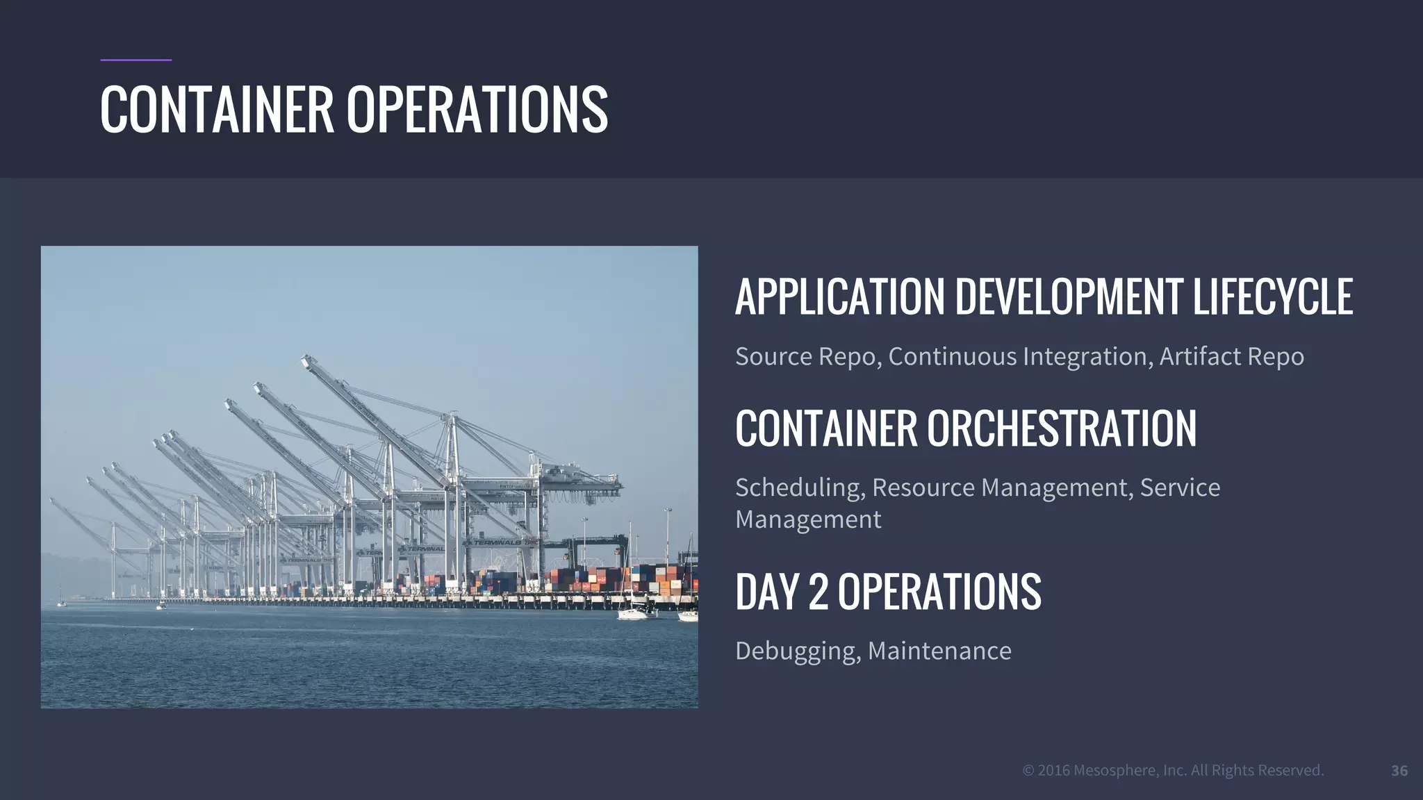 © 2016 Mesosphere, Inc. All Rights Reserved.
APPLICATION DEVELOPMENT LIFECYCLE
Source Repo, Continuous Integration, Artifact Repo
CONTAINER ORCHESTRATION
Scheduling, Resource Management, Service
Management
DAY 2 OPERATIONS
Debugging, Maintenance
36
CONTAINER OPERATIONS
 