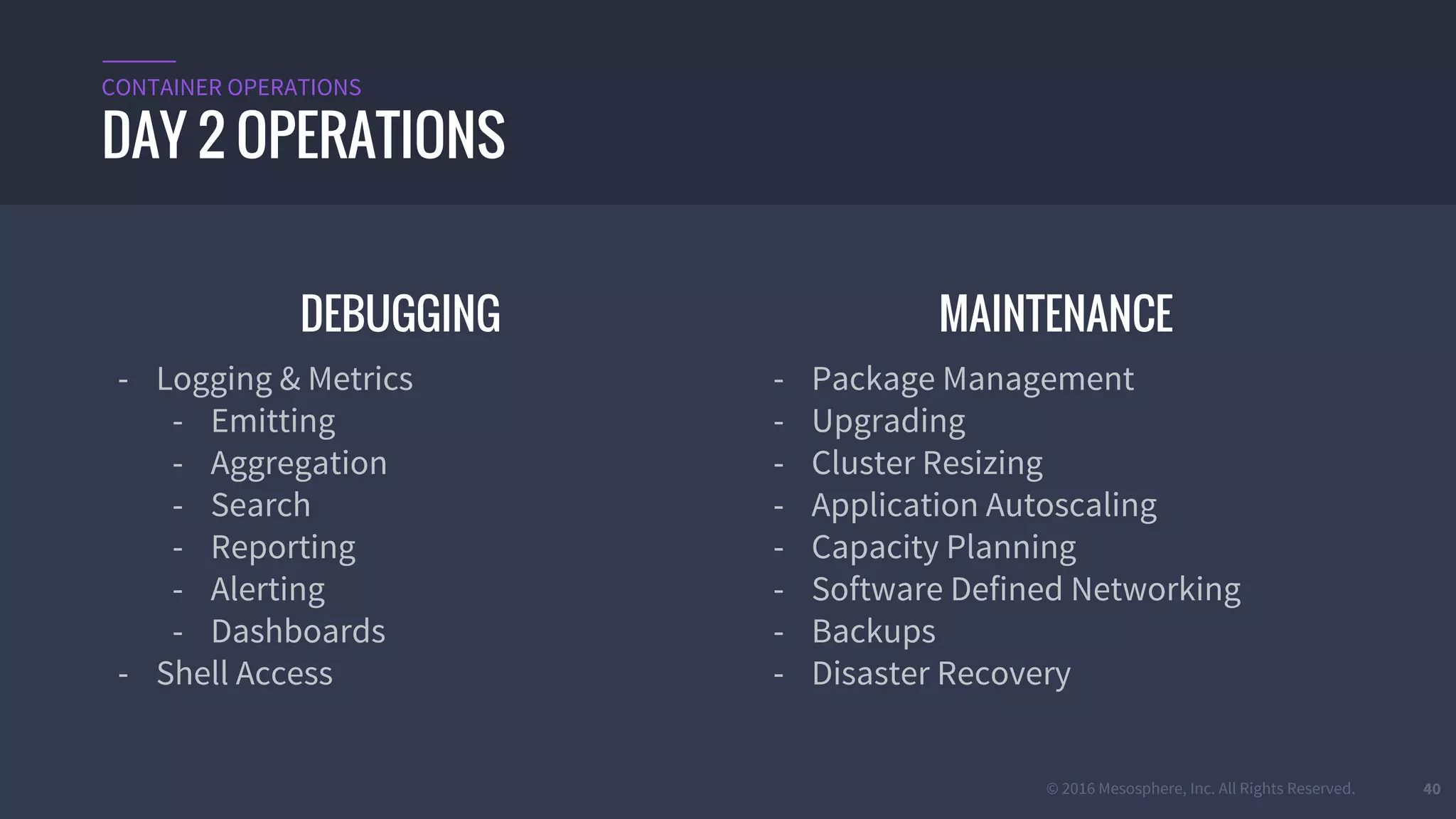 © 2016 Mesosphere, Inc. All Rights Reserved. 40
DEBUGGING
- Logging & Metrics
- Emitting
- Aggregation
- Search
- Reporting
- Alerting
- Dashboards
- Shell Access
MAINTENANCE
- Package Management
- Upgrading
- Cluster Resizing
- Application Autoscaling
- Capacity Planning
- Software Defined Networking
- Backups
- Disaster Recovery
DAY 2 OPERATIONS
CONTAINER OPERATIONS
 
