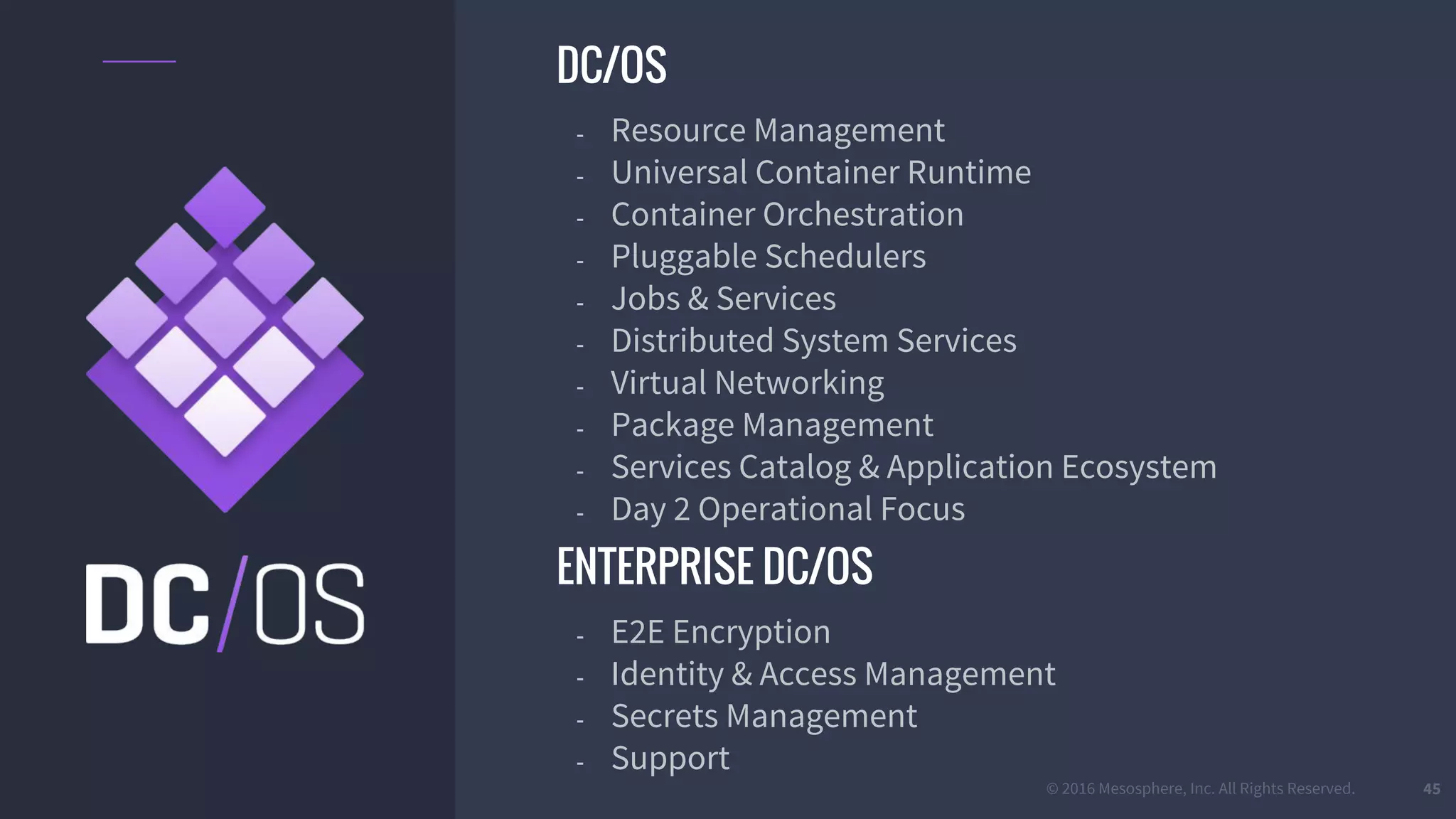 © 2016 Mesosphere, Inc. All Rights Reserved. 45
DC/OS
- Resource Management
- Universal Container Runtime
- Container Orchestration
- Pluggable Schedulers
- Jobs & Services
- Distributed System Services
- Virtual Networking
- Package Management
- Services Catalog & Application Ecosystem
- Day 2 Operational Focus
ENTERPRISE DC/OS
- E2E Encryption
- Identity & Access Management
- Secrets Management
- Support
 