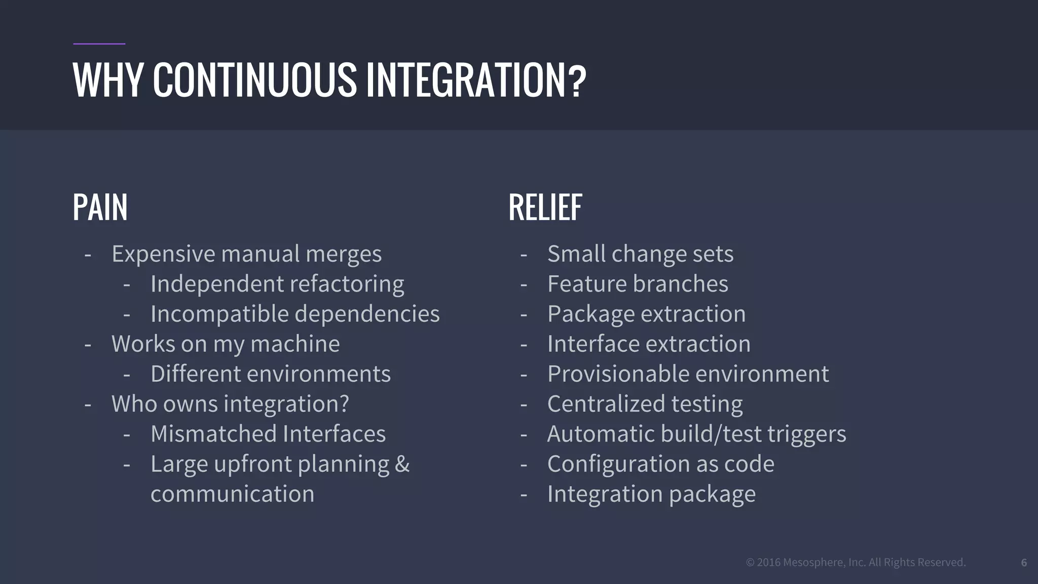 © 2016 Mesosphere, Inc. All Rights Reserved. 6
PAIN
- Expensive manual merges
- Independent refactoring
- Incompatible dependencies
- Works on my machine
- Different environments
- Who owns integration?
- Mismatched Interfaces
- Large upfront planning &
communication
WHY CONTINUOUS INTEGRATION?
RELIEF
- Small change sets
- Feature branches
- Package extraction
- Interface extraction
- Provisionable environment
- Centralized testing
- Automatic build/test triggers
- Configuration as code
- Integration package
 