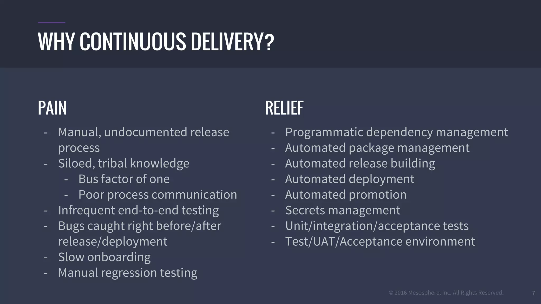 © 2016 Mesosphere, Inc. All Rights Reserved. 7
PAIN
- Manual, undocumented release
process
- Siloed, tribal knowledge
- Bus factor of one
- Poor process communication
- Infrequent end-to-end testing
- Bugs caught right before/after
release/deployment
- Slow onboarding
- Manual regression testing
WHY CONTINUOUS DELIVERY?
RELIEF
- Programmatic dependency management
- Automated package management
- Automated release building
- Automated deployment
- Automated promotion
- Secrets management
- Unit/integration/acceptance tests
- Test/UAT/Acceptance environment
 