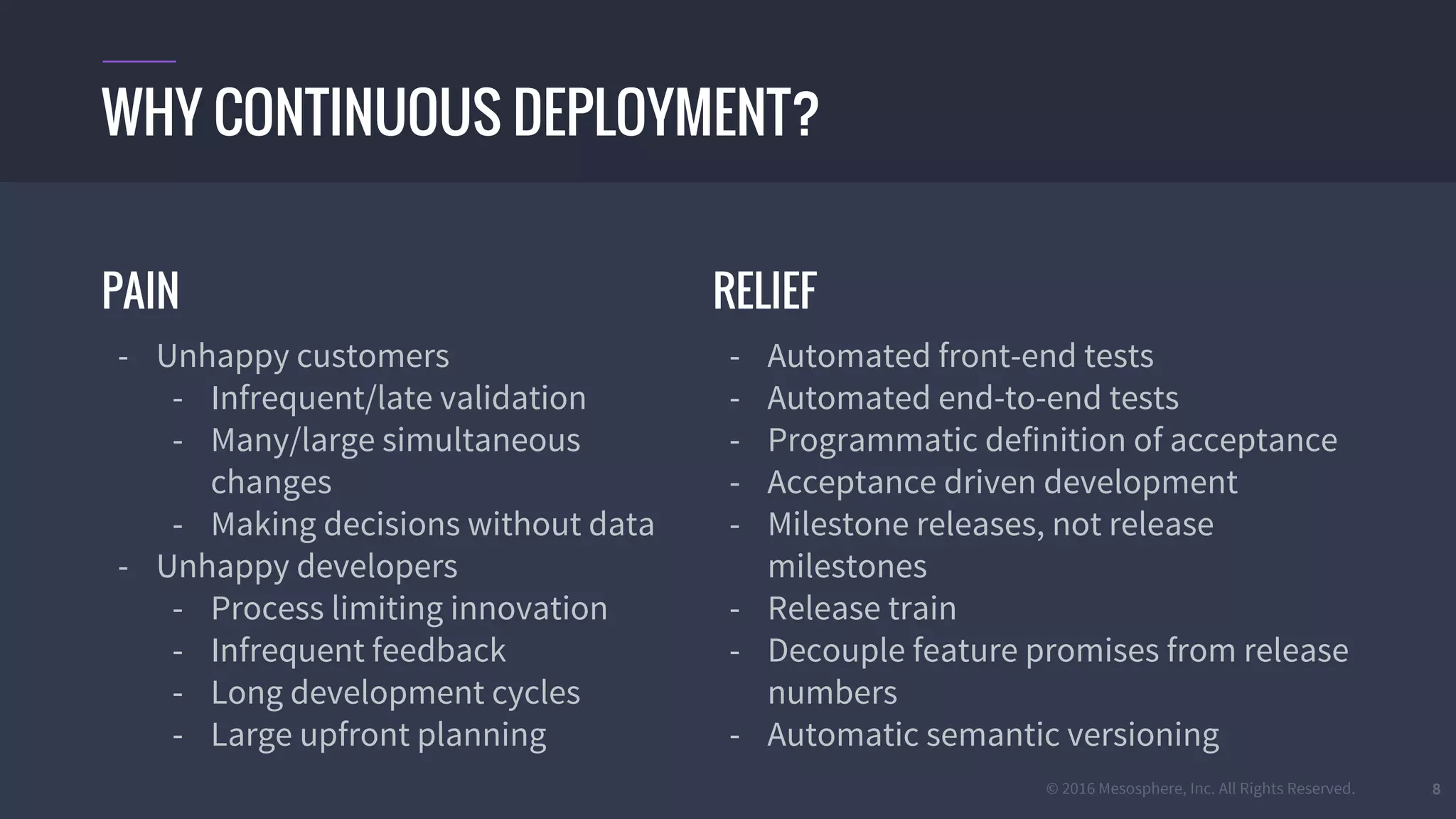 © 2016 Mesosphere, Inc. All Rights Reserved. 8
PAIN
- Unhappy customers
- Infrequent/late validation
- Many/large simultaneous
changes
- Making decisions without data
- Unhappy developers
- Process limiting innovation
- Infrequent feedback
- Long development cycles
- Large upfront planning
WHY CONTINUOUS DEPLOYMENT?
RELIEF
- Automated front-end tests
- Automated end-to-end tests
- Programmatic definition of acceptance
- Acceptance driven development
- Milestone releases, not release
milestones
- Release train
- Decouple feature promises from release
numbers
- Automatic semantic versioning
 