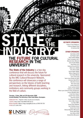 State
Industry:The future for cultural
The State of the Industry is a two day
conference that will discuss the future for
cultural research in the university. Sponsored
by the ARC Cultural Research Network,
the conference will showcase a range of
perspectives on the futures of both teaching
and research, linking different disciplines,
institutions and community groups working in
the field of culture.
Thursday – Friday, 26th and 27th November 2009
Scientia Building, The University of New South Wales, Kensington.
Admission free – Register at http://uq.edu.au/crn/industry
Contact Alison Huber huberal@unimelb.edu.au
media Enquiries Melissa Gregg mgregg@usyd.edu.au 0408 599 359
Phone (07) 3346 9764
Keynote Speakers
Professor Simon Marginson
Professor Margaret Sheil
Dr Genevieve Bell
Other speakers
Kate Bowles (UOW)
Jean Burgess (QUT)
Kate Crawford (UNSW)
Stuart Cunningham (QUT)
Maryanne Dever (Monash)
James Donald (UNSW)
Tanja Dreher (UTS)
Catherine Driscoll (USYD)
Clifton Evers (UNSW)
Chris Gibson (UOW)
Gerard Goggin (UNSW)
Melissa Gregg (USYD)
Chris Healy (Umelb)
Jason Jacobs (UQ)
Tammi Jonas (Umelb and CAPA)
Genevieve Kelly (NTEU)
Olivia Khoo (Curtin)
Alan Lawson (UQ)
Justine Lloyd (UTS)
Susan Luckman (UniSA)
Catharine Lumby (UNSW)
Miriam Lyons (Centre for Policy Development)
Cameron McAuliffe (UWS)
Emily Potter (Deakin)
Elspeth Probyn (UniSA)
Kane Race (USYD)
Brady Robards (Griffith)
Simon Sellars (Deakin)
Lisa Slater (RMIT)
Hannah Stark (Adelaide)
Cate Thill (Notre Dame)
Graeme Turner (UQ)
Selvaraj Velayutham (Macquarie)
Gordon Waitt (UOW)
Jason Wilson (UOW)
Amanda Wise (Macquarie)
research in the
university
of
the
 