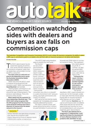 1 | AUTOTALK.COM.AU | MARCH 2017
VOLUME 3 ISSUE 8 MARCH 2017THE VEHICLE DEALER’S NEWS SOURCE
T
he ACCC determination has de-
clared that capping of commis-
sions serves the best interests of
the insurance companies, rather than
car dealerships, and provided minimal
benefit to consumers.
The news came as a welcome sur-
prise to the dealership sector group
the Australian Automotive Dealer
Association (AADA).
“AADA welcomes the ACCC’s draft
to disallow the proposal from the
insurance cartel,” AADA chief executive
David Blackhall told AutoTalk.
“Slashing dealer commissions is not
a panacea for the solution of issues
around the sale of these products. The
products need redesign. That is the
province of the insurers.”
When asked how the resolution fa-
vours dealerships, Blackhall says: “The
ACCC draft ruling recognises that
the 20% proposal from the insurance
cartel would be nothing more than a
diversion of revenue from the dealer
network to the insurers”.
“The ACCC draft ruling therefore
seeks to prevent this land-grab.”
The Austral-
ian Securities
and Investment
Commission
(ASIC) released a
report in Sep-
tember 2016 that
found “consum-
ers are being sold
expensive, poor
value products -
such as tyre and
rim insurance
and loan termi-
nation insurance
- that provide
consumers very little to no benefit”
in a sales environment with “pressure
selling, very high commissions and
conflict of interest”.
ASIC said at the time that the market
needed to be “immediately and compre-
hensively addressed by insurers”.
The report covered a three-year
review period during which consum-
ers paid $1.6 billion in premiums but
received only $144 million in success-
ful insurance claims. That represent-
ed a claims payout
of just 9%. In
contrast, car deal-
ers earned $602
million in commis-
sions, with rates as
high as 79%.
Following the
report, 16 insur-
ance companies
banded together
to cap commis-
sions paid to
dealers who sell
their products.
The factors
identified in ASIC’s report showed con-
sumers are, for the most part, unable
to make well-informed choices about
buying add-on insurance products
when buying a car from a dealer.
ACCC chairman Rod Sims says: “A
cap on commissions does not address
these issues and will not remove the
opportunity and incentive for insur-
ers and dealerships to sell consumers
expensive, poor-value products.”
The ACCC also believes the ar-
rangements, if implemented, could
significantly delay the development
of more effective solutions to the
problems ASIC identified, he says.
INSIDE
TomTom Telematics sets sights firmly on Australia	 4
Audi, Tesla the top car brands in 2016	 6
Dolphin, Maltacourt join forces on Japanese imports 7
CARDEALS2ME simplifies car leads process	 17 174
Competition watchdog
sides with dealers and
buyers as axe falls on
commission caps
The Australian Competition and Consumer Commission (ACCC) is set to deny 16 insurance companies the ability to place
a 20% cap on commissions paid to car dealers who sell their add-on insurance products in its latest draft decision.
BY MAX PICHON
AADA CEO-David-Blackhall
Continued on page 3
 