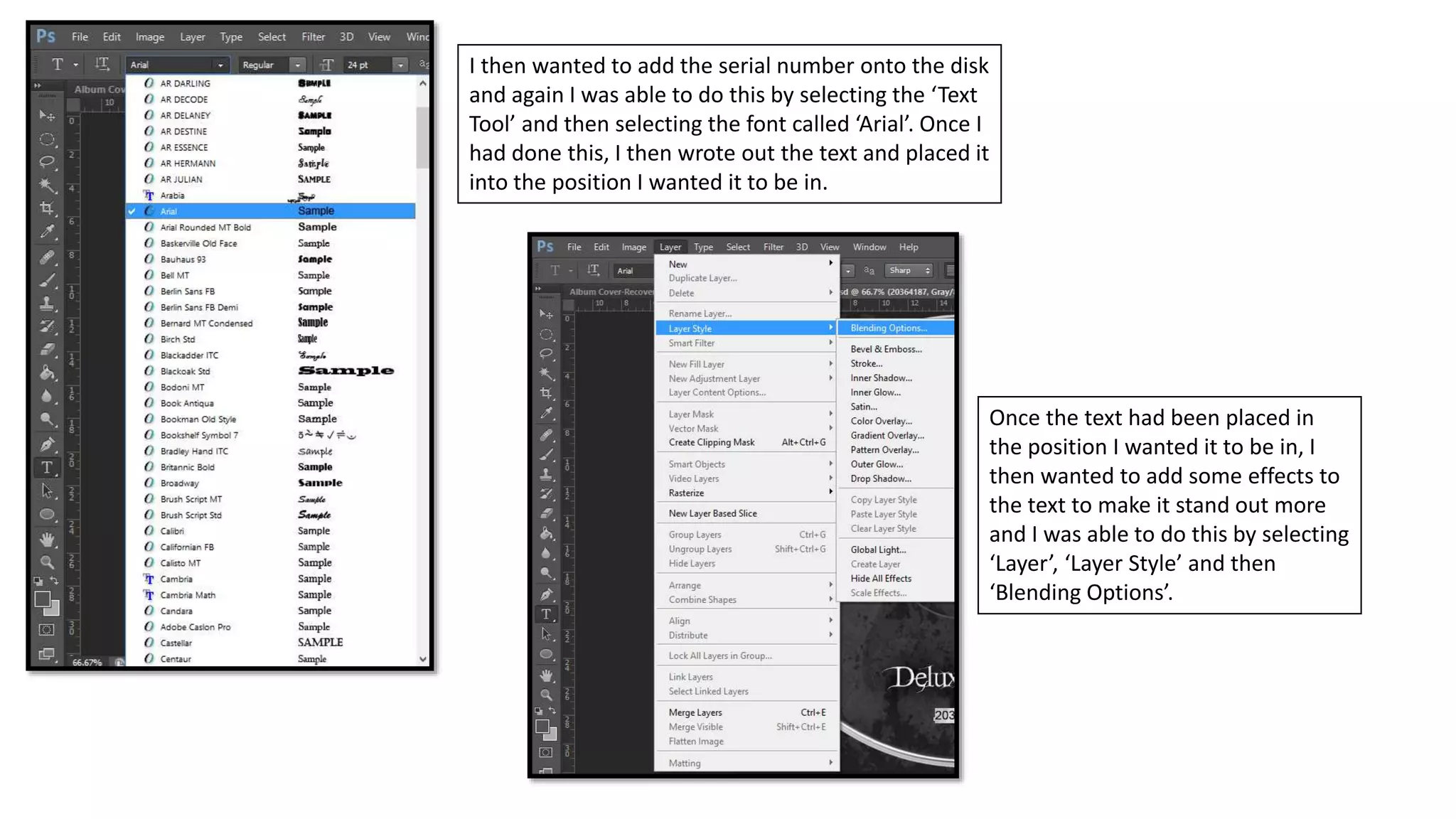 I then wanted to add the serial number onto the disk
and again I was able to do this by selecting the ‘Text
Tool’ and then selecting the font called ‘Arial’. Once I
had done this, I then wrote out the text and placed it
into the position I wanted it to be in.
Once the text had been placed in
the position I wanted it to be in, I
then wanted to add some effects to
the text to make it stand out more
and I was able to do this by selecting
‘Layer’, ‘Layer Style’ and then
‘Blending Options’.
 