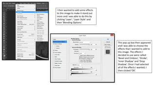 I then wanted to add some effects
to this image to make it stand out
more and I was able to do this by
clicking ‘Layer’, ‘Layer Style’ and
then ‘Blending Options’.
This pop up box then appeared
and I was able to choose the
effects that I wanted to add to
this image. The effects I
decided to use were called
‘Bevel and Emboss’, ‘Stroke’,
‘Inner Shadow’ and ‘Drop
Shadow’. Once I had selected
all of the effects I wanted, I
then clicked ‘OK’.
 
