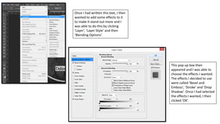 Once I had written this text, I then
wanted to add some effects to it
to make it stand out more and I
was able to do this by clicking
‘Layer’, ‘Layer Style’ and then
‘Blending Options’.
This pop up box then
appeared and I was able to
choose the effects I wanted.
The effects I decided to use
were called ‘Bevel and
Emboss’, ‘Stroke’ and ‘Drop
Shadow’. Once I had selected
the effects I wanted, I then
clicked ‘OK’.
 