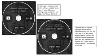 In the image I have presented
on the left, you are able to see
how my second disk was
turning out to look once I had
added the ‘Deluxe Disk’ text.
I then decided to copy the
copyright code that was
presented on the first disk and
I was able to do this just by
dragging it from the first disk
onto the second. Once I had
done this, you are able to see
how the disk turned out as I
have presented it in the image
on the left.
 
