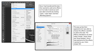 Once I had transferred this text, I
then wanted to add some effects
to it to make it stand out and I
was able to do this by clicking
‘Layer’, ‘Layer Style’ and then
‘Blending options’.
This pop up box then
appeared and I was able to
choose the effects I wanted
to add to this text. The
effects I decided to use were
called ‘Stroke’, ‘Outer Glow’
and ‘Drop Shadow’. Once I
had selected all of the effects
I wanted to use, I then
clicked ‘OK’.
 