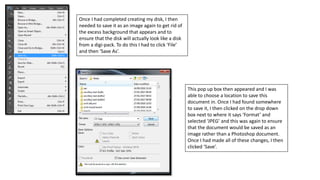Once I had completed creating my disk, I then
needed to save it as an image again to get rid of
the excess background that appears and to
ensure that the disk will actually look like a disk
from a digi-pack. To do this I had to click ‘File’
and then ‘Save As’.
This pop up box then appeared and I was
able to choose a location to save this
document in. Once I had found somewhere
to save it, I then clicked on the drop down
box next to where it says ‘Format’ and
selected ‘JPEG’ and this was again to ensure
that the document would be saved as an
image rather than a Photoshop document.
Once I had made all of these changes, I then
clicked ‘Save’.
 