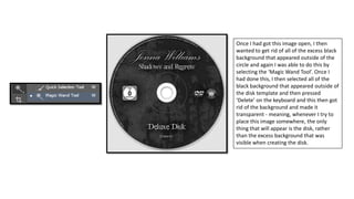 Once I had got this image open, I then
wanted to get rid of all of the excess black
background that appeared outside of the
circle and again I was able to do this by
selecting the ‘Magic Wand Tool’. Once I
had done this, I then selected all of the
black background that appeared outside of
the disk template and then pressed
‘Delete’ on the keyboard and this then got
rid of the background and made it
transparent - meaning, whenever I try to
place this image somewhere, the only
thing that will appear is the disk, rather
than the excess background that was
visible when creating the disk.
 