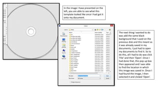 In the image I have presented on the
left, you are able to see what this
template looked like once I had got it
onto my document.
The next thing I wanted to do
was add the same black
background that I used on the
previous disk and this meant as
it was already saved in my
documents, I just had to open
my documents to find it. So to
do this, all I had to do was click
‘File’ and then ‘Open’. Once I
had done that, this pop up box
then appeared and I was able
to find the location in which
this image was saved in. Once I
had found the image, I then
selected it and clicked ‘Open’.
 