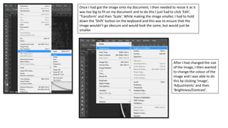 Once I had got the image onto my document, I then needed to resize it as it
was too big to fit on my document and to do this I just had to click ‘Edit’,
‘Transform’ and then ‘Scale’. While making the image smaller, I had to hold
down the ‘Shift’ button on the keyboard and this was to ensure that the
image wouldn’t go obscure and would look the same, but would just be
smaller.
After I had changed the size
of the image, I then wanted
to change the colour of the
image and I was able to do
this by clicking ‘Image’,
‘Adjustments’ and then
‘Brightness/Contrast’.
 