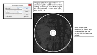 This pop up box then appeared and I was
able to change the brightness and contrast
settings of the image. Once I had changed
the settings to what I wanted them to be, I
then clicked ‘OK’.
In the image I have
presented on the left, you
are able to see how my
second disk was beginning
to look.
 