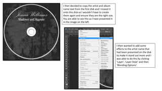 I then decided to copy the artist and album
name text from the first disk and I moved it
onto this disk so I wouldn’t have to create
them again and ensure they are the right size.
You are able to see this as I have presented it
in the image on the left.
I then wanted to add some
effects to the artist name that
had been presented on the disk
to make it stand out more and I
was able to do this by clicking
‘Layer’, ‘Layer Style’ and then
‘Blending Options’.
 