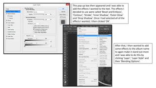 This pop up box then appeared and I was able to
add the effects I wanted to the text. The effects I
decided to use were called ‘Bevel and Emboss’,
‘Contour’, ‘Stroke’, ‘Inner Shadow’, ‘Outer Glow’
and ‘Drop Shadow’. Once I had selected all of the
effects I wanted, I then clicked ‘OK’.
After that, I then wanted to add
some effects to the album name
to again make it stand out more
and I was able to do this by
clicking ‘Layer’, ‘Layer Style’ and
then ‘Blending Options’.
 