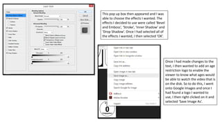 This pop up box then appeared and I was
able to choose the effects I wanted. The
effects I decided to use were called ‘Bevel
and Emboss’, ‘Stroke’, ‘Inner Shadow’ and
‘Drop Shadow’. Once I had selected all of
the effects I wanted, I then selected ‘OK’.
Once I had made changes to the
text, I then wanted to add an age
restriction logo to enable the
viewer to know what ages would
be able to watch the video that is
on the disk. So to do this, I went
onto Google Images and once I
had found a logo I wanted to
use, I then right clicked on it and
selected ‘Save Image As’.
 