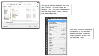 This pop up box then appeared and I was
able to choose a location to save this
image in. Once I had found somewhere to
save the image, I then named it ‘Rating
logo’ and clicked ‘Save’.
I then went back onto Photoshop
to enable me to add this image
onto my document. To add this
image, all I had to do was click
‘File’ and then ‘Open’.
 