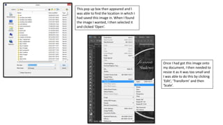 This pop up box then appeared and I
was able to find the location in which I
had saved this image in. When I found
the image I wanted, I then selected it
and clicked ‘Open’.
Once I had got this image onto
my document, I then needed to
resize it as it was too small and
I was able to do this by clicking
‘Edit’, ‘Transform’ and then
‘Scale’.
 