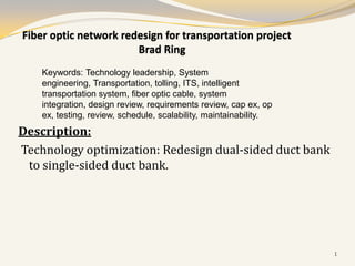 Fiber optic network redesign for transportation project
                       Brad Ring
    Keywords: Technology leadership, System
    engineering, Transportation, tolling, ITS, intelligent
    transportation system, fiber optic cable, system
    integration, design review, requirements review, cap ex, op
    ex, testing, review, schedule, scalability, maintainability.
Description:
Technology optimization: Redesign dual-sided duct bank
 to single-sided duct bank.




                                                                   1
 