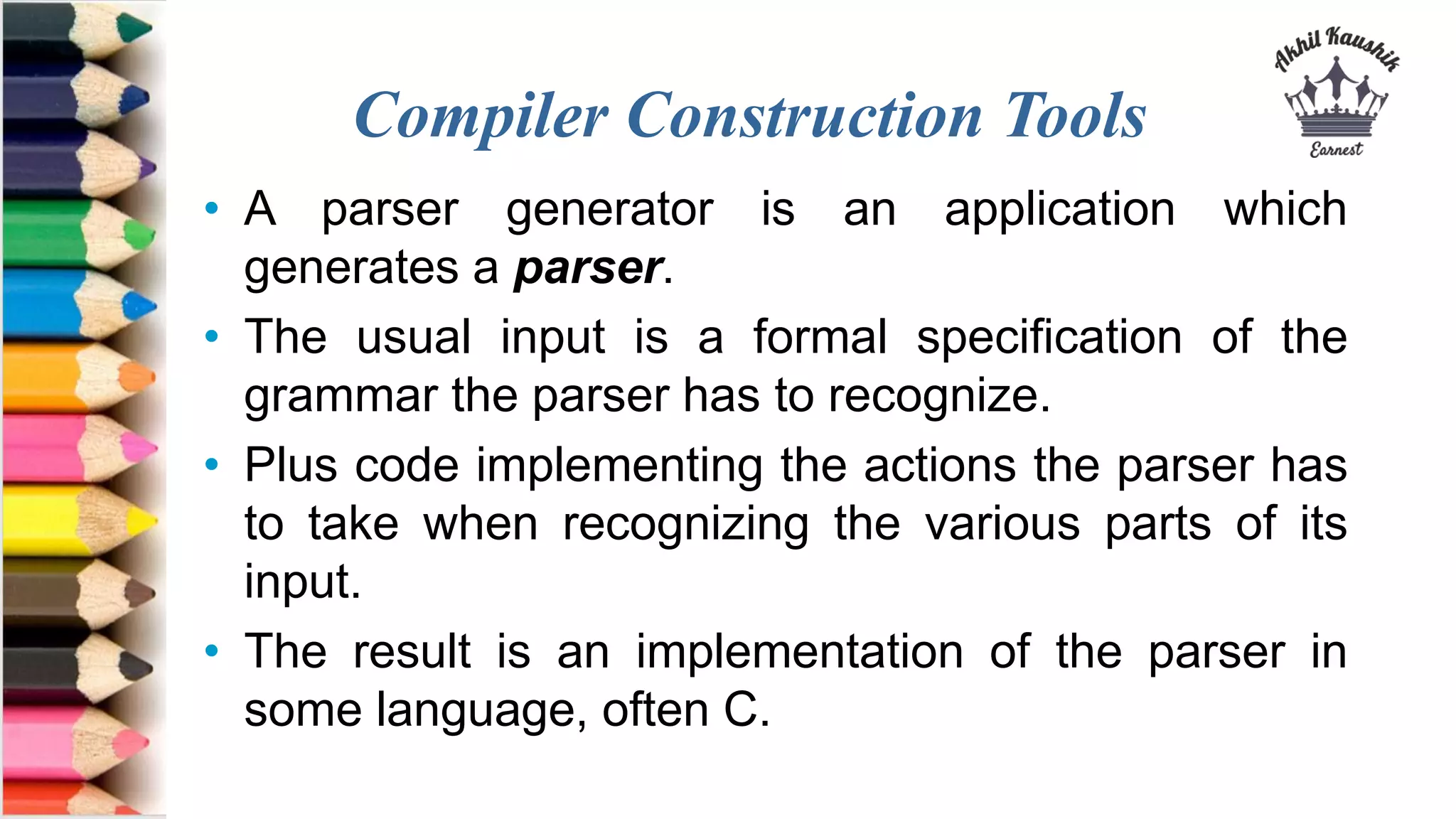 Compiler Construction Tools
• A parser generator is an application which
generates a parser.
• The usual input is a formal specification of the
grammar the parser has to recognize.
• Plus code implementing the actions the parser has
to take when recognizing the various parts of its
input.
• The result is an implementation of the parser in
some language, often C.
 