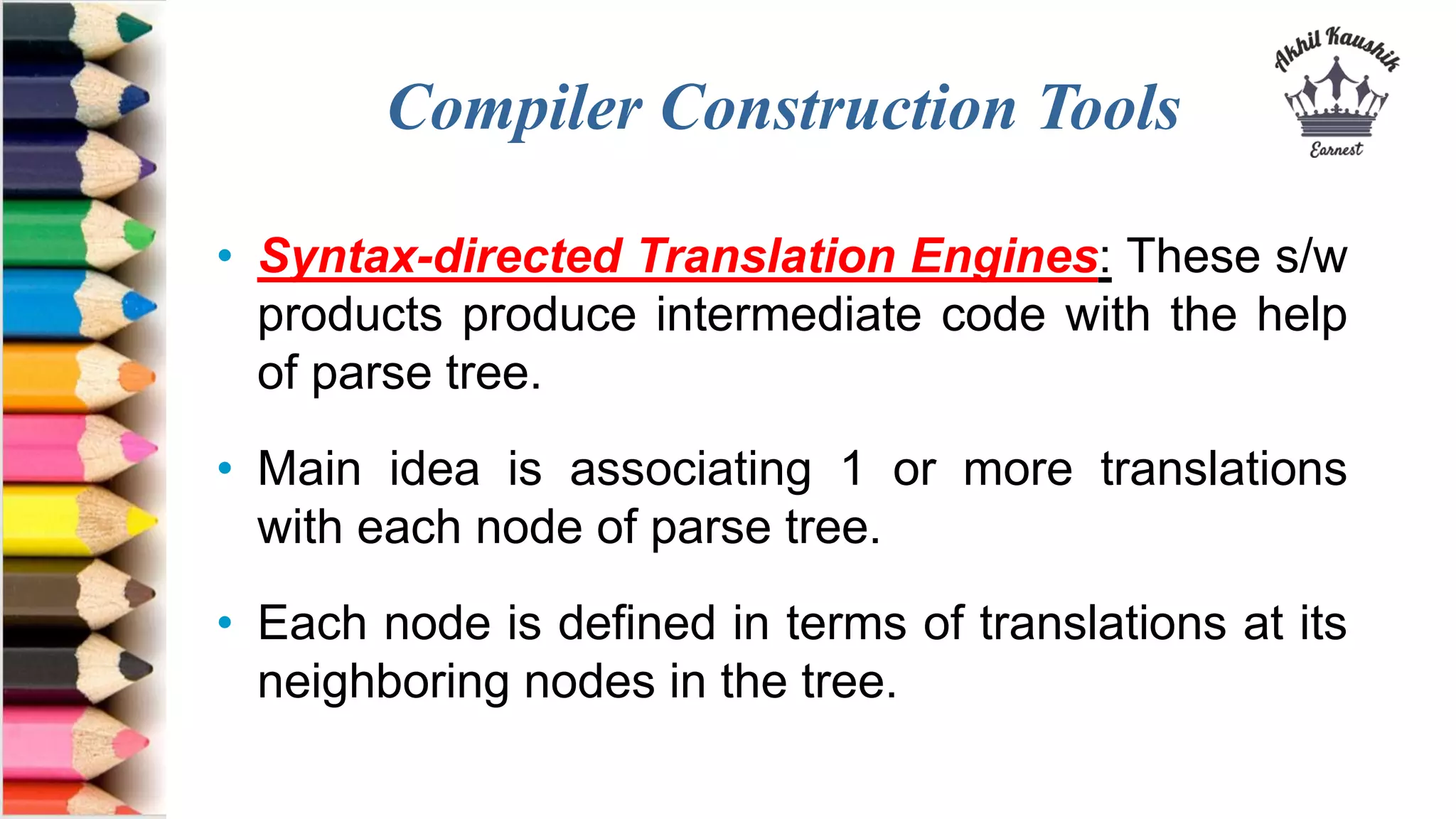 Compiler Construction Tools
• Syntax-directed Translation Engines: These s/w
products produce intermediate code with the help
of parse tree.
• Main idea is associating 1 or more translations
with each node of parse tree.
• Each node is defined in terms of translations at its
neighboring nodes in the tree.
 