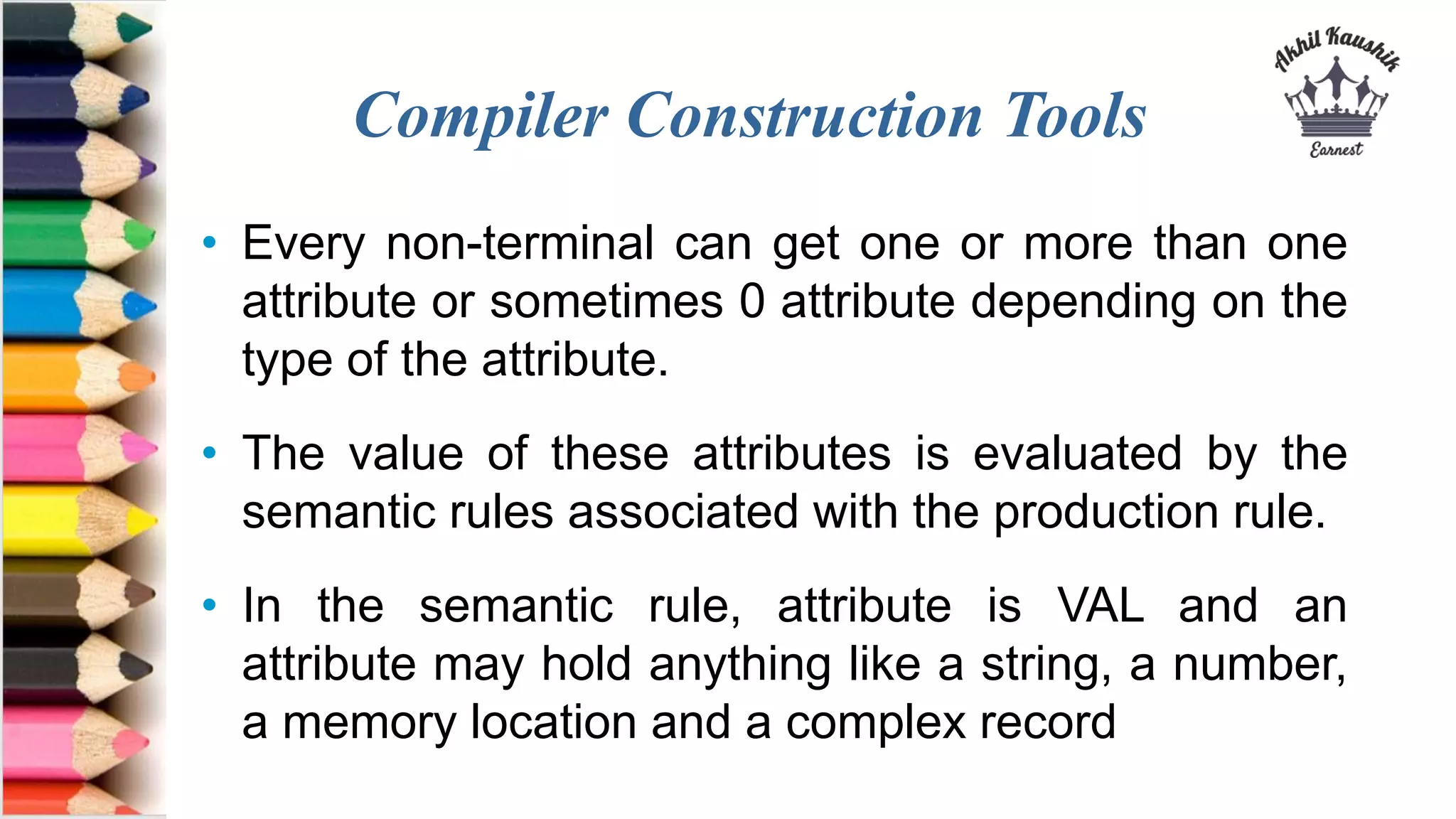 Compiler Construction Tools
• Every non-terminal can get one or more than one
attribute or sometimes 0 attribute depending on the
type of the attribute.
• The value of these attributes is evaluated by the
semantic rules associated with the production rule.
• In the semantic rule, attribute is VAL and an
attribute may hold anything like a string, a number,
a memory location and a complex record
 