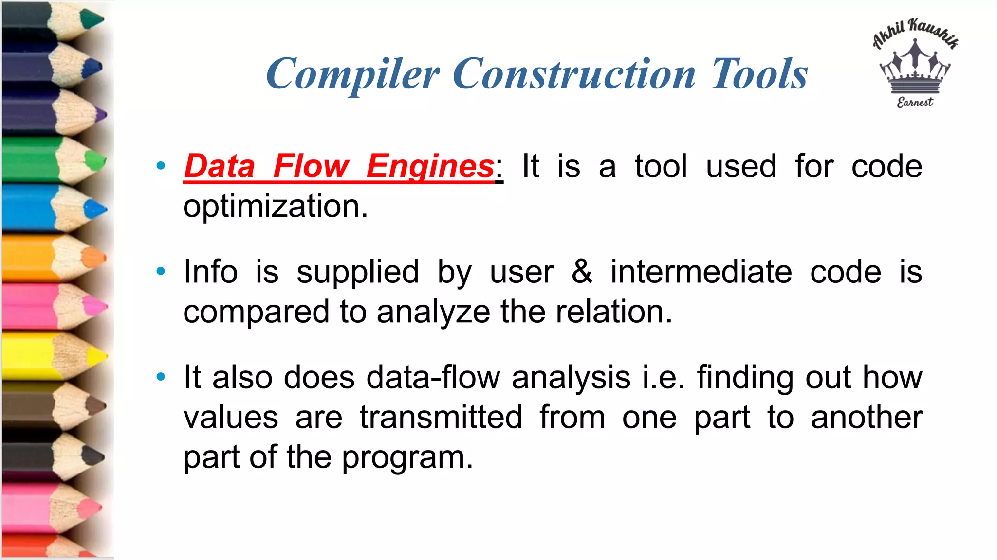 Compiler Construction Tools
• Data Flow Engines: It is a tool used for code
optimization.
• Info is supplied by user & intermediate code is
compared to analyze the relation.
• It also does data-flow analysis i.e. finding out how
values are transmitted from one part to another
part of the program.
 