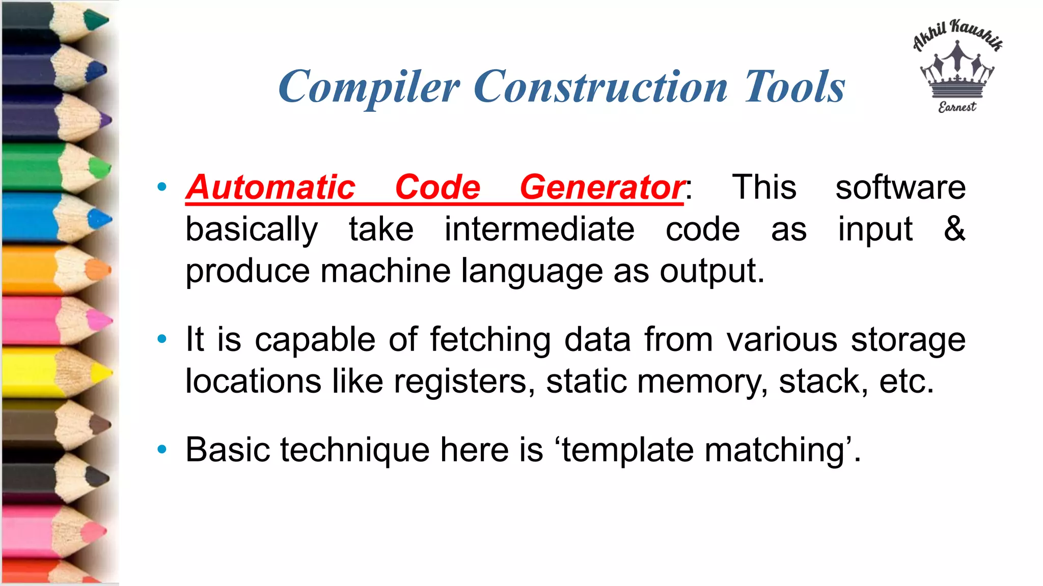 Compiler Construction Tools
• Automatic Code Generator: This software
basically take intermediate code as input &
produce machine language as output.
• It is capable of fetching data from various storage
locations like registers, static memory, stack, etc.
• Basic technique here is ‘template matching’.
 
