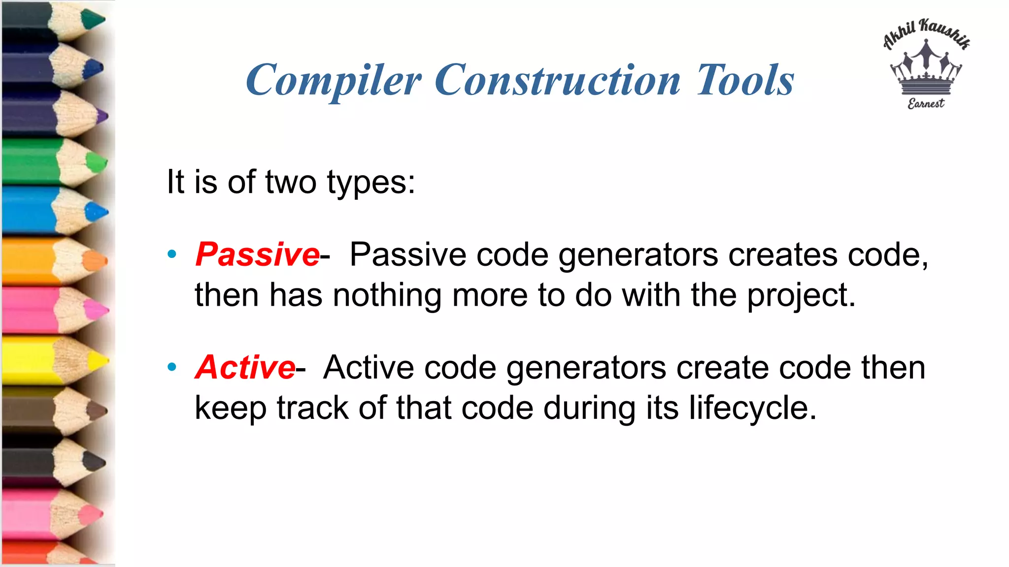 Compiler Construction Tools
It is of two types:
• Passive- Passive code generators creates code,
then has nothing more to do with the project.
• Active- Active code generators create code then
keep track of that code during its lifecycle.
 
