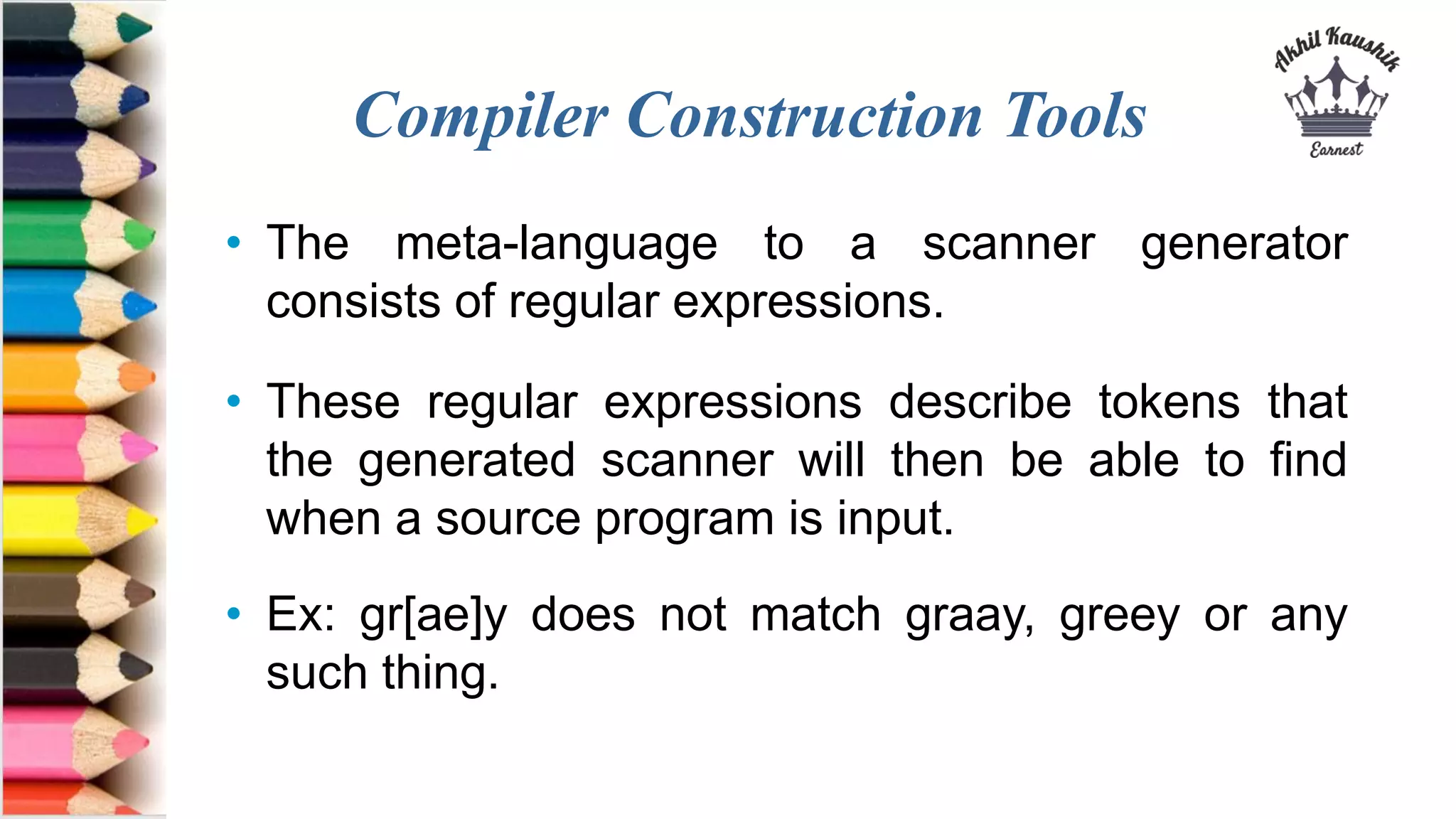 Compiler Construction Tools
• The meta-language to a scanner generator
consists of regular expressions.
• These regular expressions describe tokens that
the generated scanner will then be able to find
when a source program is input.
• Ex: gr[ae]y does not match graay, greey or any
such thing.
 