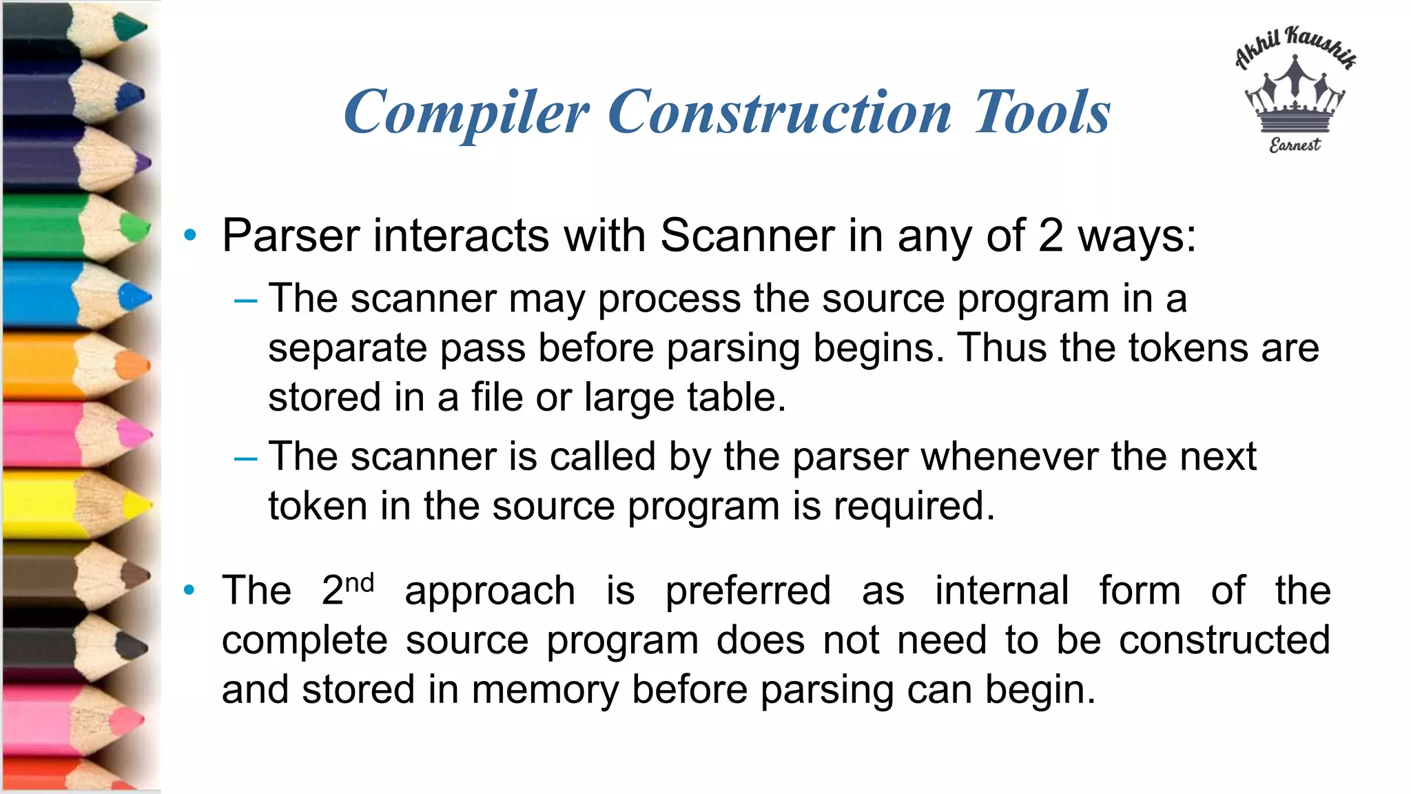 Compiler Construction Tools
• Parser interacts with Scanner in any of 2 ways:
– The scanner may process the source program in a
separate pass before parsing begins. Thus the tokens are
stored in a file or large table.
– The scanner is called by the parser whenever the next
token in the source program is required.
• The 2nd approach is preferred as internal form of the
complete source program does not need to be constructed
and stored in memory before parsing can begin.
 
