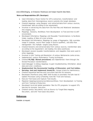 store (ODS)/Staging, an Enterprise Warehouse and Subject Specific Data Marts.
Roles and Responsibilities (ETL Developer):
 Used Informatica Power Center for (ETL) extraction, transformation and
loading data from heterogeneous source systems into target database.
 Created mappings using Designer and extracted data from various sources,
transformed data according to the requirement.
 Involved in extracting the data from the Flat Files and Relational databases
into staging area.
 Mappings, Sessions, Workflows from Development to Test and then to UAT
environment.
 Developed Informatica Mappings and Reusable Transformations to facilitate
timely Loading of Data of a star schema.
 Developed the Informatica Mappings by usage of Aggregator, SQL overrides
usage in Lookups, source filter usage in Source qualifiers, and data flow
management into multiple targets using Router.
 Created Sessions and extracted data from various sources, transformed data
according to the requirement and loading into data warehouse.
 Developed several reusable transformations and mapplets that were used in
other mappings.
 Involved in Unit Testing and Resolution of various Bottlenecks came across.
 Implemented various Performance Tuning techniques.
 Created PL/SQL Stored procedures and implemented them through the
Stored Procedure transformation.
 Used debugger to debug mappings to gain troubleshooting information about
data and error conditions.
 Implemented the Incremental loading of Dimension and Fact tables.
 Develop, test and implement break/fix change tickets for maintenance.
 Created sequential batches and concurrent batches for sessions.
 Developed Interfaces using UNIX Shell Scripts to automate the bulk load & ‘
Update Processes using scheduling tools like Tivoli and Autosys.
 Execute Test Cases and Capture Test results.
 Migrated mappings/sessions/worklets/workflows from Development to Testing
and from Testing to Production.
 Developed local and global parameter files for ETL programs to support ETL
batches for dynamic execution.
 Created various Documents such as Source-to-Target Data mapping
Document, and Unit Test Cases Document.
References
Available on request.
 