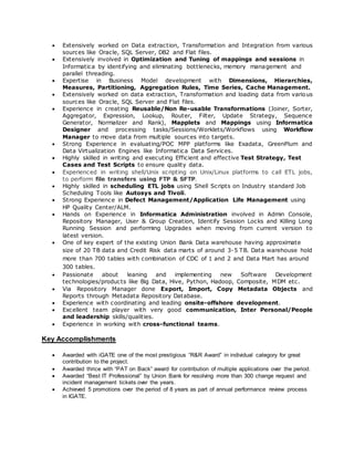  Extensively worked on Data extraction, Transformation and Integration from various
sources like Oracle, SQL Server, DB2 and Flat files.
 Extensively involved in Optimization and Tuning of mappings and sessions in
Informatica by identifying and eliminating bottlenecks, memory management and
parallel threading.
 Expertise in Business Model development with Dimensions, Hierarchies,
Measures, Partitioning, Aggregation Rules, Time Series, Cache Management.
 Extensively worked on data extraction, Transformation and loading data from various
sources like Oracle, SQL Server and Flat files.
 Experience in creating Reusable/Non Re-usable Transformations (Joiner, Sorter,
Aggregator, Expression, Lookup, Router, Filter, Update Strategy, Sequence
Generator, Normalizer and Rank), Mapplets and Mappings using Informatica
Designer and processing tasks/Sessions/Worklets/Workflows using Workflow
Manager to move data from multiple sources into targets.
 Strong Experience in evaluating/POC MPP platforms like Exadata, GreenPlum and
Data Virtualization Engines like Informatica Data Services.
 Highly skilled in writing and executing Efficient and effective Test Strategy, Test
Cases and Test Scripts to ensure quality data.
 Experienced in writing shell/Unix scripting on Unix/Linux platforms to call ETL jobs,
to perform file transfers using FTP & SFTP.
 Highly skilled in scheduling ETL jobs using Shell Scripts on Industry standard Job
Scheduling Tools like Autosys and Tivoli.
 Strong Experience in Defect Management/Application Life Management using
HP Quality Center/ALM.
 Hands on Experience in Informatica Administration involved in Admin Console,
Repository Manager, User & Group Creation, Identify Session Locks and Killing Long
Running Session and performing Upgrades when moving from current version to
latest version.
 One of key expert of the existing Union Bank Data warehouse having approximate
size of 20 TB data and Credit Risk data marts of around 3-5 TB. Data warehouse hold
more than 700 tables with combination of CDC of 1 and 2 and Data Mart has around
300 tables.
 Passionate about leaning and implementing new Software Development
technologies/products like Big Data, Hive, Python, Hadoop, Composite, MDM etc.
 Via Repository Manager done Export, Import, Copy Metadata Objects and
Reports through Metadata Repository Database.
 Experience with coordinating and leading onsite-offshore development.
 Excellent team player with very good communication, Inter Personal/People
and leadership skills/qualities.
 Experience in working with cross-functional teams.
Key Accomplishments
 Awarded with iGATE one of the most prestigious “R&R Award” in individual category for great
contribution to the project.
 Awarded thrice with “PAT on Back” award for contribution of multiple applications over the period.
 Awarded “Best IT Professional” by Union Bank for resolving more than 300 change request and
incident management tickets over the years.
 Achieved 5 promotions over the period of 8 years as part of annual performance review process
in IGATE.
 