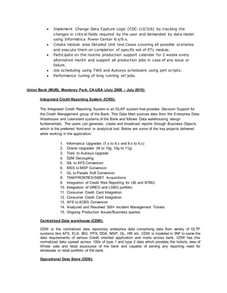  Implement Change Data Capture Logic (CDC-1/2/3/6) by tracking the
changes in critical fields required by the user and demanded by data model
using Informatica Power Center 8.x/9.x.
 Create module wise Detailed Unit test Cases covering all possible scenarios
and execute them on completion of specific set of ETL module.
 Participate on the routine production support calendar for 2 weeks every
alternative month and support all production jobs in case of any issue or
failure.
 Job scheduling using TWS and Autosys schedulers using perl scripts.
 Performance tuning of long running etl jobs.
Union Bank (MUB), Monterey Park, CA-USA (July 2008 – July 2015):
Integrated Credit Reporting System (ICRS):
The Integrated Credit Reporting System is an OLAP system that provides Decision Support for
the Credit Management group of the Bank. This Data Mart sources data from the Enterprise Data
Warehouse and coexistent systems of the Bank and follows Data warehousing design
fundamentals. The users can generate, create and broadcast reports through Business Objects
which is the preferred front-end or analytical tool. Below are some of the key projects delivered
while working in the application:
1. Informatica Upgrades (7.x to 8.x and 8.x to 9.x)
2. Oracle Upgrades (9t to 10g, 10g to 11g)
3. Tivoli to Autosys Upgrade
4. D2M Decoupling
5. SIL to AFS Conversion
6. MSS to MSP Conversion
7. GL to People Soft Conversion
8. TAM/FRONTIES/SBBT Acquisitions
9. Integration of Credit Risk Reporting for UB and BTMU.
10. Integration of OREO and LSBO portfolio
11. Consumer Credit Card Integration
12. Consumer Credit Card Integration
13. AFS to ACBS Conversion
14. Analyzed and Resolved 500+ Incident Management Tickets
15. Ongoing Production Issues/Business queries
Centralized Data warehouse (CDW):
CDW is the centralized data repository enterprise data comprising data from variety of OLTP
systems like AFS, ELS, IBG, PPX, DDA, MSP, GL, HR etc. CDW is modeled in 3NF to serve the
data requirements of various Credit oriented application and marts across bank. CDW has this
normalized data spread across 100s of type 1 and type 2 data which provides the holistic view of
Whole sale and retail exposures of the bank and capable of serving any reporting need for
wholesale or retail portfolio of the bank.
Operational Data Store (ODS):
 