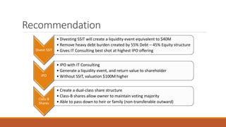 Recommendation
Divest SSIT
• Divesting SSIT will create a liquidity event equivalent to $40M
• Remove heavy debt burden created by 55% Debt – 45% Equity structure
• Gives IT Consulting best shot at highest IPO offering
IPO
• IPO with IT Consulting
• Generate a liquidity event, and return value to shareholder
• Without SSIT, valuation $100M higher
Class B
Shares
• Create a dual-class share structure
• Class-B shares allow owner to maintain voting majority
• Able to pass down to heir or family (non-transferable outward)
 