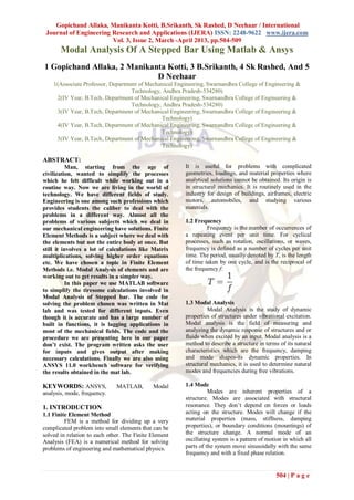 Gopichand Allaka, Manikanta Kotti, B.Srikanth, Sk Rashed, D Neehaar / International
 Journal of Engineering Research and Applications (IJERA) ISSN: 2248-9622 www.ijera.com
                        Vol. 3, Issue 2, March -April 2013, pp.504-509
       Modal Analysis Of A Stepped Bar Using Matlab & Ansys
1 Gopichand Allaka, 2 Manikanta Kotti, 3 B.Srikanth, 4 Sk Rashed, And 5
                             D Neehaar
    1(Associate Professor, Department of Mechanical Engineering, Swarnandhra College of Engineering &
                                   Technology, Andhra Pradesh-534280)
     2(IV Year, B.Tech, Department of Mechanical Engineering, Swarnandhra College of Engineering &
                                   Technology, Andhra Pradesh-534280)
     3(IV Year, B.Tech, Department of Mechanical Engineering, Swarnandhra College of Engineering &
                                               Technology)
     4(IV Year, B.Tech, Department of Mechanical Engineering, Swarnandhra College of Engineering &
                                               Technology)
     5(IV Year, B.Tech, Department of Mechanical Engineering, Swarnandhra College of Engineering &
                                               Technology)

ABSTRACT:
          Man, starting from the age of                It is useful for problems with complicated
civilization, wanted to simplify the processes         geometries, loadings, and material properties where
which he felt difficult while working out in a         analytical solutions cannot be obtained. Its origin is
routine way. Now we are living in the world of         in structural mechanics. It is routinely used in the
technology. We have different fields of study.         industry for design of buildings, airframes, electric
Engineering is one among such professions which        motors, automobiles, and studying various
provides students the caliber to deal with the         materials.
problems in a different way. Almost all the
problems of various subjects which we deal in          1.2 Frequency
our mechanical engineering have solutions. Finite               Frequency is the number of occurrences of
Element Methods is a subject where we deal with        a repeating event per unit time. For cyclical
the elements but not the entire body at once. But      processes, such as rotation, oscillations, or waves,
still it involves a lot of calculations like Matrix    frequency is defined as a number of cycles per unit
multiplications, solving higher order equations        time. The period, usually denoted by T, is the length
etc. We have chosen a topic in Finite Element          of time taken by one cycle, and is the reciprocal of
Methods i.e. Modal Analysis of elements and are        the frequency f:
working out to get results in a simpler way.
          In this paper we use MATLAB software
to simplify the tiresome calculations involved in
Modal Analysis of Stepped bar. The code for
solving the problem chosen was written in Mat          1.3 Modal Analysis
lab and was tested for different inputs. Even                   Modal Analysis is the study of dynamic
though it is accurate and has a large number of        properties of structures under vibrational excitation.
built in functions, it is lagging applications in      Modal analysis is the field of measuring and
most of the mechanical fields. The code and the        analyzing the dynamic response of structures and or
procedure we are presenting here in our paper          fluids when excited by an input. Modal analysis is a
don’t exist. The program written asks the user         method to describe a structure in terms of its natural
for inputs and gives output after making               characteristics which are the frequency, damping
necessary calculations. Finally we are also using      and mode shapes-its dynamic properties. In
ANSYS 11.0 workbench software for verifying            structural mechanics, it is used to determine natural
the results obtained in the mat lab.                   modes and frequencies during free vibrations.

KEYWORDS: ANSYS,              MATLAB,        Modal     1.4 Mode
analysis, mode, frequency.                                       Modes are inherent properties of a
                                                       structure. Modes are associated with structural
1. INTRODUCTION                                        resonance. They don’t depend on forces or loads
1.1 Finite Element Method                              acting on the structure. Modes will change if the
         FEM is a method for dividing up a very        material properties (mass, stiffness, damping
complicated problem into small elements that can be    properties), or boundary conditions (mountings) of
solved in relation to each other. The Finite Element   the structure change. A normal mode of an
Analysis (FEA) is a numerical method for solving       oscillating system is a pattern of motion in which all
problems of engineering and mathematical physics.      parts of the system move sinusoidally with the same
                                                       frequency and with a fixed phase relation.


                                                                                             504 | P a g e
 