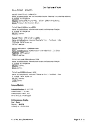 Curriculum Vitae
Client: TECHNIP – GERMANY.
Period: June 2001 to October 2002
Name of the Employer: AIB Vincotte International & Partner’s – Sultanate of Oman.
POSITION: NDT Inspector.
PROJECT: Corrosion Survey for PDO – OMAN – (Different locations).
Client: Petroleum Development Oman.
Period: March 2001 to June 2001
Name of the Employer: International Inspection Company - Sharjah.
POSITION: NDT Inspector.
PROJECT: Various
Period: October 1999 to February 2001
Name of the Employer: Industrial Quality Services – Tamilnadu - India
POSITION: QA/QC Inspector.
PROJECT: Various
Period: May 1999 to September 1999
Name of the Employer: NDT Corrosion Control Services – Abu Dhabi
POSITION: NDT Inspector.
PROJECT: Various
Period: February 1998 to August 1998
Name of the Employer: International Inspection Company - Sharjah.
POSITION: NDT Inspector.
PROJECT: Various
Client: Various
Period: April 1993 to January 1998
Name of the Employer: Industrial Quality Services – Tamilnadu - India
POSITION: QA/QC Inspector.
PROJECT: Various
Client: Various
Personal Details:
Passport Number: G 1919337
Date of Issue: 22.03.2007
Date of Expiry: 21.03.2017
Place of Issue: Tiruchirapalli
Driving License Details:
UAE - Dubai
Number – 913726
Valid Up to – 02.07.2015
CV of Mr. Balaji Narasimhan Page 10 of 11
 