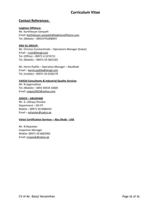 Curriculum Vitae
Contact References:
Leighton Offshore:
Mr. Karthikeyan Sampath
Email: Karthikeyan.sampath@leightonoffshore.com
Tel. (Mobile) – 00919791008093
DNV GL GROUP:
Mr. Christos Constantinidis – Operations Manager (Dubai)
Email – ccon@dnvgl.com
Tel. (Office) – 00971 4 3274711
Tel. (Mobile) – 00971 50 5825181
Mr. Hermi Padilla – Operation Manager – Abudhabi
Email – hermi.padilla@dnvgl.com
Tel. (mobile) – 00971 50 6328179
VAIGAI Consultants & Industrial Quality Services
Mr. N.Jegannathan
Tel. (Mobile) – 0091 94434 10605
Email: vaigay2002@yahoo.com
ZADCO – ABUDHABI
Mr. A. Udhaya Shankar
Department – OS FIT
Mobile – 00971 50 6686410
Email – ashankar@zadco.ae
Velosi Certification Services – Abu Dhabi - UAE
Mr. N.Rajasekar
Inspection Manager
Mobile: 00971 50 6682960
Email: nrajasek@velosi.ae
CV of Mr. Balaji Narasimhan Page 11 of 11
 