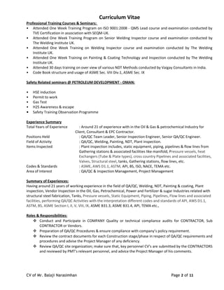 Curriculum Vitae
Professional Training Courses & Seminars:
• Attended One Week Training Program on ISO 9001:2008 - QMS Lead course and examination conducted by
TVE Certification in association with SEQM-UK.
• Attended One Week Training Program on Senior Welding Inspector course and examination conducted by
The Welding Institute UK.
• Attended One Week Training on Welding Inspector course and examination conducted by The Welding
Institute UK.
• Attended One Week Training on Painting & Coating Technology and Inspection conducted by The Welding
Institute UK.
• Attended 30 days training on over view of various NDT Methods conducted by Vaigay Consultants in India.
• Code Book structure and usage of ASME Sec. VIII Div.1, ASME Sec. IX
Safety Related seminars @ PETROLEUM DEVELOPMENT - OMAN:
• HSE induction
• Permit to work
• Gas Test
• H2S Awareness & escape
• Safety Training Observation Programme
Experience Summary
Total Years of Experience : Around 21 of experience with in the Oil & Gas & petrochemical Industry for
Client, Consultant & EPC Contractor.
Positions Held : QA/QC Team Leader, Senior Inspection Engineer, Senior QA/QC Engineer.
Field of Activity : QA/QC, Welding, Painting, NDT, Plant inspection.
Items Inspected : Plant inspection includes, static equipment, piping, pipelines & flow lines from
Gathering stations & associated facilities like manifold, Pressure vessels, heat
Exchangers (Tube & Plate types), cross country Pipelines and associated facilities,
Valves, Structural steel, tanks, Gathering stations, flow lines, etc.
Codes & Standards : ASME, AWS D1.1, ASTM, API, BS, ISO, NACE, TEMA etc.
Area of Interest : QA/QC & Inspection Management, Project Management
Summary of Experiences:
Having around 21 years of working experience in the field of QA/QC, Welding, NDT, Painting & coating, Plant
inspection, Vendor Inspection in the Oil, Gas, Petrochemical, Power and Fertilizer & sugar Industries related with
structural steel fabrication, Tanks, Pressure vessels, Static Equipment, Piping, Pipelines, Flow lines and associated
facilities, performing QA/QC Activities with the interpretation different codes and standards of API, AWS D1.1,
ASTM, BS, ASME Section I, II, V, VIII, IX, ASME B31.3, ASME B31.4, API, TEMA etc.,
Roles & Responsibilities:
 Conduct and Participate in COMPANY Quality or technical compliance audits for CONTRACTOR, Sub
CONTRACTOR or Vendors.
 Preparation of QA/QC Procedures & ensure compliance with company’s policy requirement.
 Review the contract documents for each Construction stage/phase in respect of QA/QC requirements and
procedures and advise the Project Manager of any deficiency.
 Review QA/QC site organization; make sure that, key personnel CV’s are submitted by the CONTRACTORS
and reviewed by PMT’s relevant personnel, and advice the Project Manager of his comments.
CV of Mr. Balaji Narasimhan Page 2 of 11
 